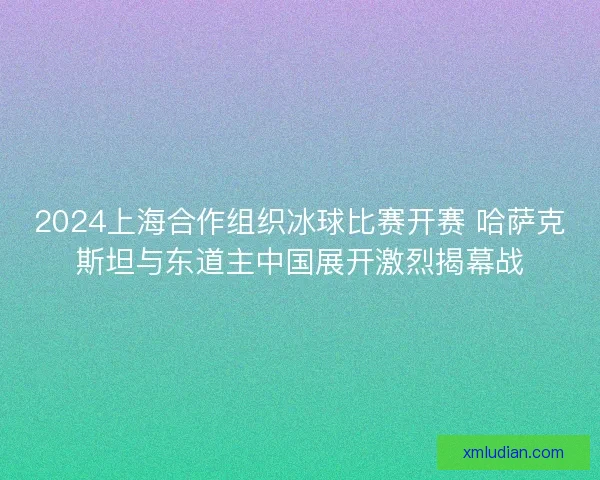 2024上海合作组织冰球比赛开赛 哈萨克斯坦与东道主中国展开激烈揭幕战 2024上海合作组织冰球比赛开赛 哈萨克斯坦与东道主中国展开激烈揭幕战