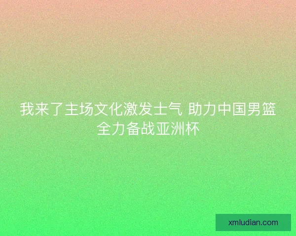 我来了主场文化激发士气 助力中国男篮全力备战亚洲杯