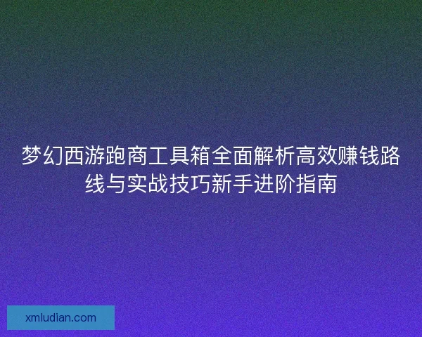 梦幻西游跑商工具箱全面解析高效赚钱路线与实战技巧新手进阶指南