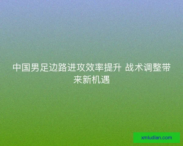中国男足边路进攻效率提升 战术调整带来新机遇