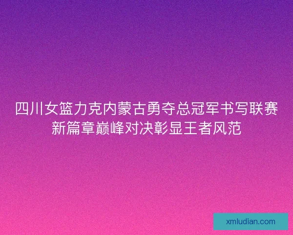 四川女篮力克内蒙古勇夺总冠军书写联赛新篇章巅峰对决彰显王者风范