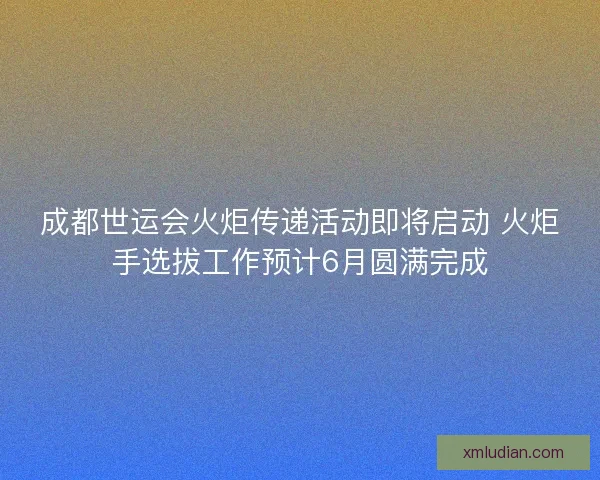 成都世运会火炬传递活动即将启动 火炬手选拔工作预计6月圆满完成