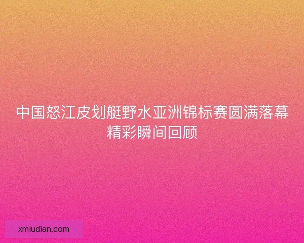 中国怒江皮划艇野水亚洲锦标赛圆满落幕精彩瞬间回顾 中国怒江皮划艇野水亚洲锦标赛圆满落幕精彩瞬间回顾