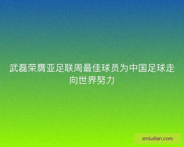 武磊荣膺亚足联周最佳球员为中国足球走向世界努力 武磊荣膺亚足联周最佳球员为中国足球走向世界努力