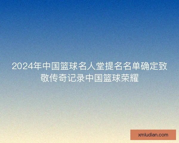 2024年中国篮球名人堂提名名单确定致敬传奇记录中国篮球荣耀 2024年中国篮球名人堂提名名单确定致敬传奇记录中国篮球荣耀