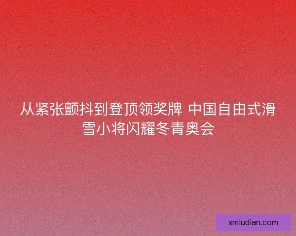 从紧张颤抖到登顶领奖牌 中国自由式滑雪小将闪耀冬青奥会 从紧张颤抖到登顶领奖牌 中国自由式滑雪小将闪耀冬青奥会