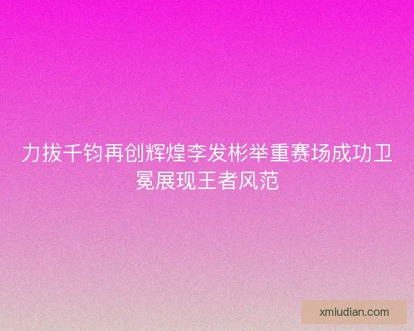 力拔千钧再创辉煌李发彬举重赛场成功卫冕展现王者风范