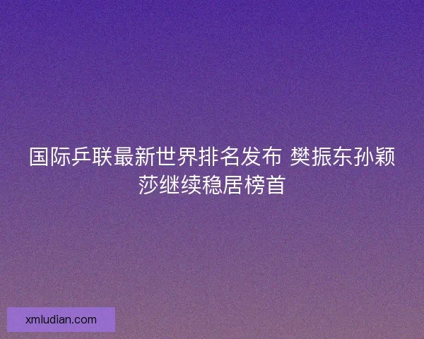 国际乒联最新世界排名发布 樊振东孙颖莎继续稳居榜首