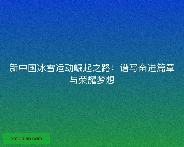 新中国冰雪运动崛起之路：谱写奋进篇章与荣耀梦想