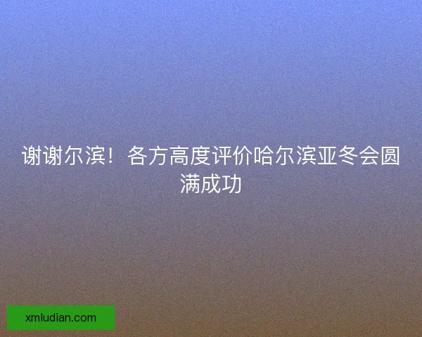 谢谢尔滨!各方高度评价哈尔滨亚冬会圆满成功 谢谢尔滨!各方高度评价哈尔滨亚冬会圆满成功