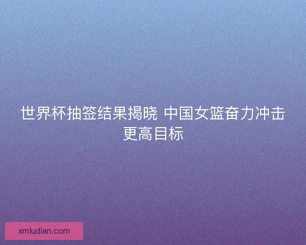 世界杯抽签结果揭晓 中国女篮奋力冲击更高目标 世界杯抽签结果揭晓 中国女篮奋力冲击更高目标