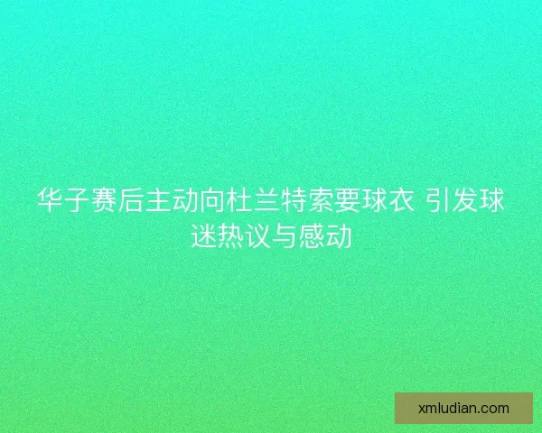华子赛后主动向杜兰特索要球衣 引发球迷热议与感动