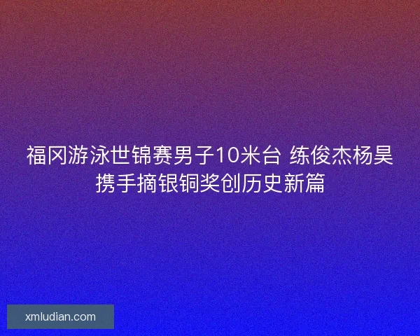 福冈游泳世锦赛男子10米台 练俊杰杨昊携手摘银铜奖创历史新篇