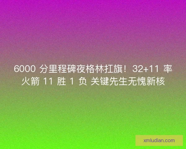 6000 分里程碑夜格林扛旗！32+11 率火箭 11 胜 1 负 关键先生无愧新核