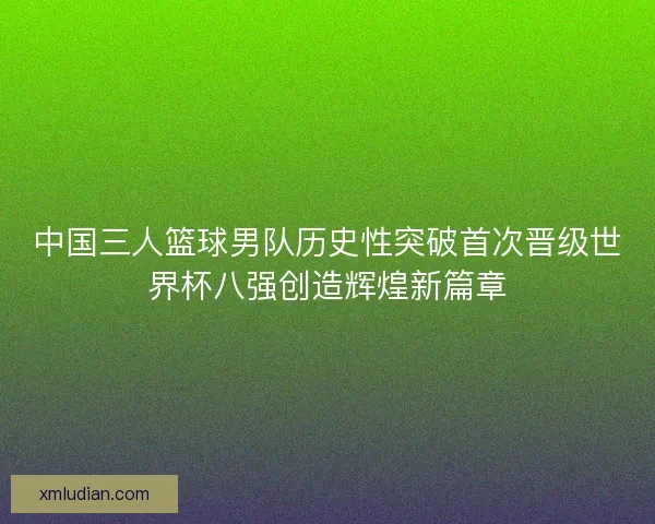 中国三人篮球男队历史性突破首次晋级世界杯八强创造辉煌新篇章 中国三人篮球男队历史性突破首次晋级世界杯八强创造辉煌新篇章
