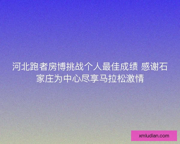 河北跑者房博挑战个人最佳成绩 感谢石家庄为中心尽享马拉松激情