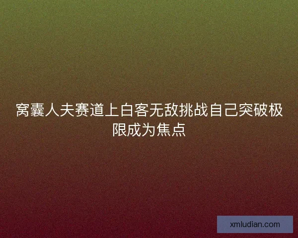 窝囊人夫赛道上白客无敌挑战自己突破极限成为焦点 窝囊人夫赛道上白客无敌挑战自己突破极限成为焦点