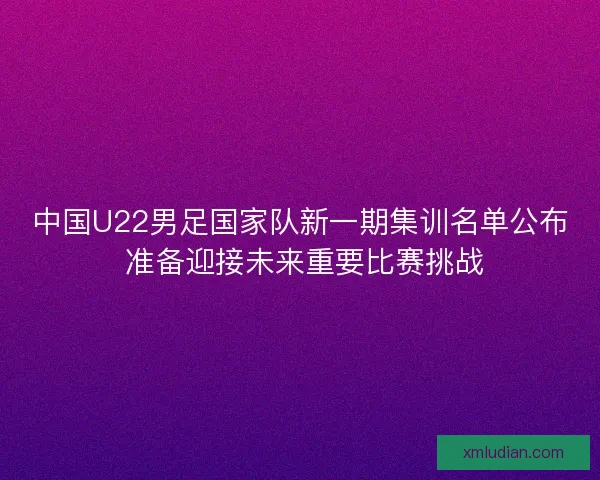 中国U22男足国家队新一期集训名单公布 准备迎接未来重要比赛挑战 中国U22男足国家队新一期集训名单公布 准备迎接未来重要比赛挑战