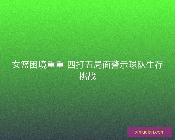 女篮困境重重 四打五局面警示球队生存挑战