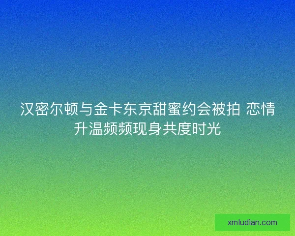 汉密尔顿与金卡东京甜蜜约会被拍 恋情升温频频现身共度时光