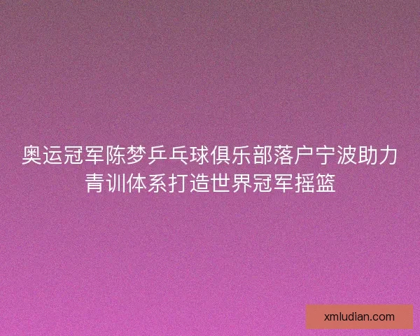 奥运冠军陈梦乒乓球俱乐部落户宁波助力青训体系打造世界冠军摇篮