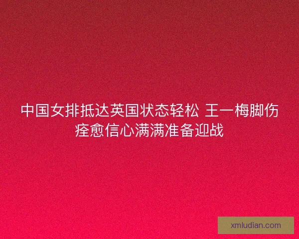 中国女排抵达英国状态轻松 王一梅脚伤痊愈信心满满准备迎战