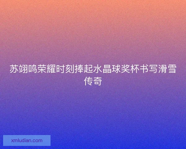苏翊鸣荣耀时刻捧起水晶球奖杯书写滑雪传奇 苏翊鸣荣耀时刻捧起水晶球奖杯书写滑雪传奇