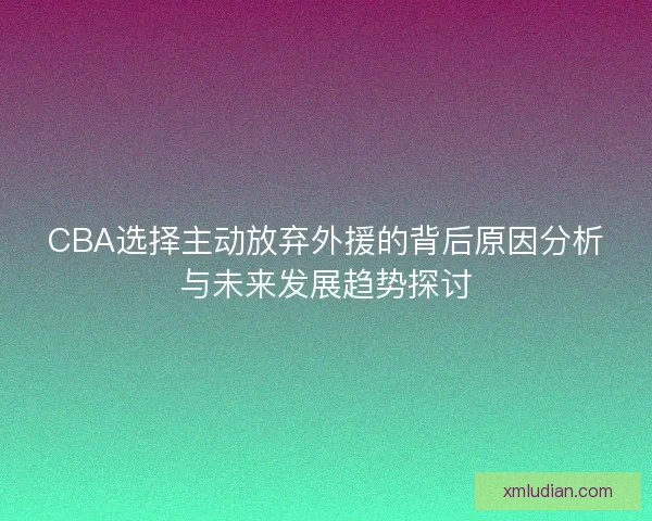 CBA选择主动放弃外援的背后原因分析与未来发展趋势探讨