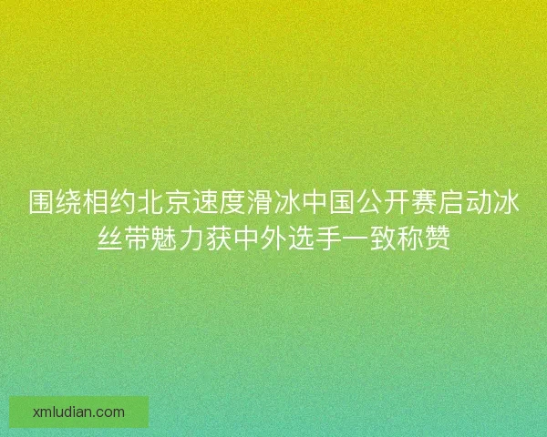 围绕相约北京速度滑冰中国公开赛启动冰丝带魅力获中外选手一致称赞