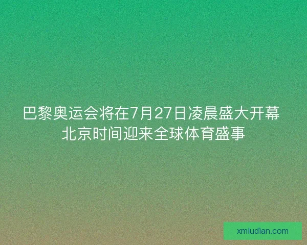 巴黎奥运会将在7月27日凌晨盛大开幕 北京时间迎来全球体育盛事